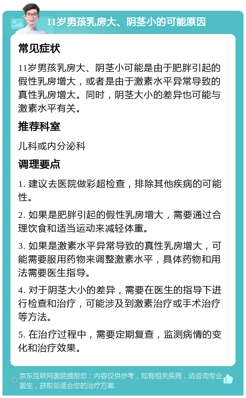 11岁男孩乳房大、阴茎小的可能原因 常见症状 11岁男孩乳房大、阴茎小可能是由于肥胖引起的假性乳房增大，或者是由于激素水平异常导致的真性乳房增大。同时，阴茎大小的差异也可能与激素水平有关。 推荐科室 儿科或内分泌科 调理要点 1. 建议去医院做彩超检查，排除其他疾病的可能性。 2. 如果是肥胖引起的假性乳房增大，需要通过合理饮食和适当运动来减轻体重。 3. 如果是激素水平异常导致的真性乳房增大，可能需要服用药物来调整激素水平，具体药物和用法需要医生指导。 4. 对于阴茎大小的差异，需要在医生的指导下进行检查和治疗，可能涉及到激素治疗或手术治疗等方法。 5. 在治疗过程中，需要定期复查，监测病情的变化和治疗效果。