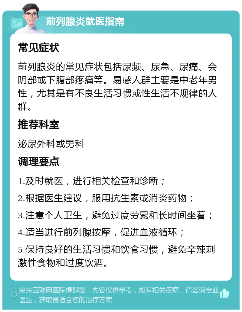 前列腺炎就医指南 常见症状 前列腺炎的常见症状包括尿频、尿急、尿痛、会阴部或下腹部疼痛等。易感人群主要是中老年男性，尤其是有不良生活习惯或性生活不规律的人群。 推荐科室 泌尿外科或男科 调理要点 1.及时就医，进行相关检查和诊断； 2.根据医生建议，服用抗生素或消炎药物； 3.注意个人卫生，避免过度劳累和长时间坐着； 4.适当进行前列腺按摩，促进血液循环； 5.保持良好的生活习惯和饮食习惯，避免辛辣刺激性食物和过度饮酒。