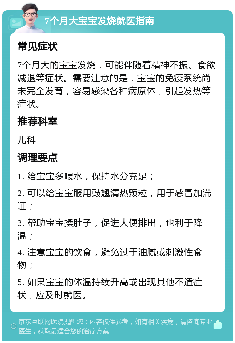 7个月大宝宝发烧就医指南 常见症状 7个月大的宝宝发烧，可能伴随着精神不振、食欲减退等症状。需要注意的是，宝宝的免疫系统尚未完全发育，容易感染各种病原体，引起发热等症状。 推荐科室 儿科 调理要点 1. 给宝宝多喂水，保持水分充足； 2. 可以给宝宝服用豉翘清热颗粒，用于感冒加滞证； 3. 帮助宝宝揉肚子，促进大便排出，也利于降温； 4. 注意宝宝的饮食，避免过于油腻或刺激性食物； 5. 如果宝宝的体温持续升高或出现其他不适症状，应及时就医。