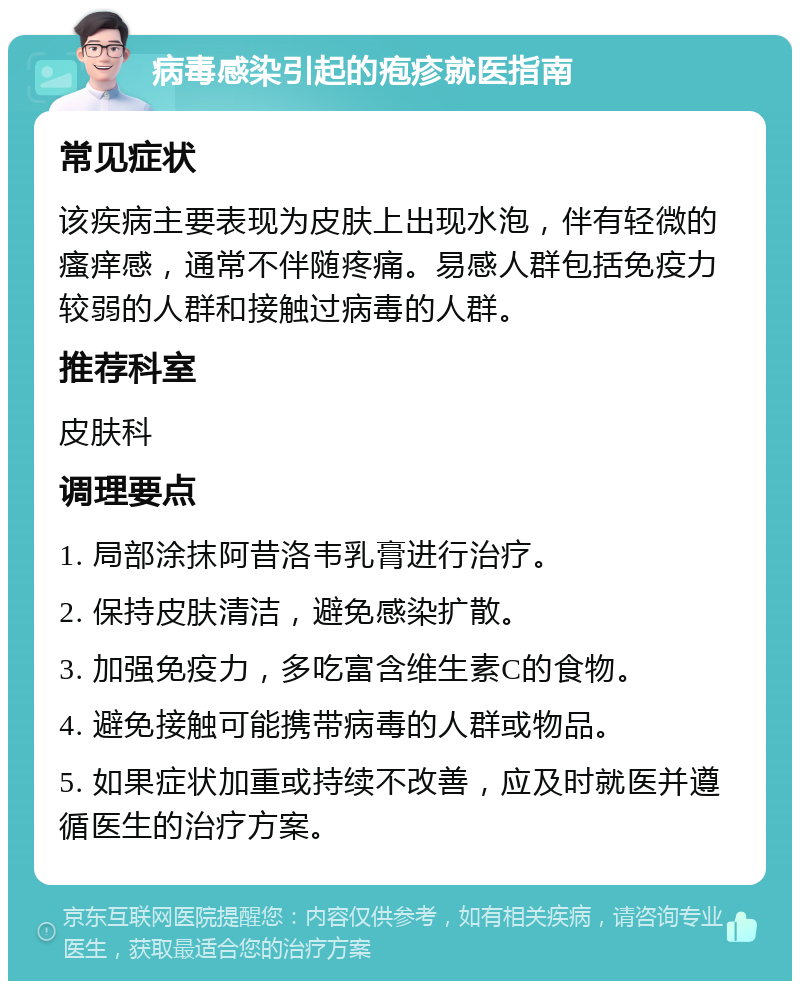 病毒感染引起的疱疹就医指南 常见症状 该疾病主要表现为皮肤上出现水泡，伴有轻微的瘙痒感，通常不伴随疼痛。易感人群包括免疫力较弱的人群和接触过病毒的人群。 推荐科室 皮肤科 调理要点 1. 局部涂抹阿昔洛韦乳膏进行治疗。 2. 保持皮肤清洁，避免感染扩散。 3. 加强免疫力，多吃富含维生素C的食物。 4. 避免接触可能携带病毒的人群或物品。 5. 如果症状加重或持续不改善，应及时就医并遵循医生的治疗方案。