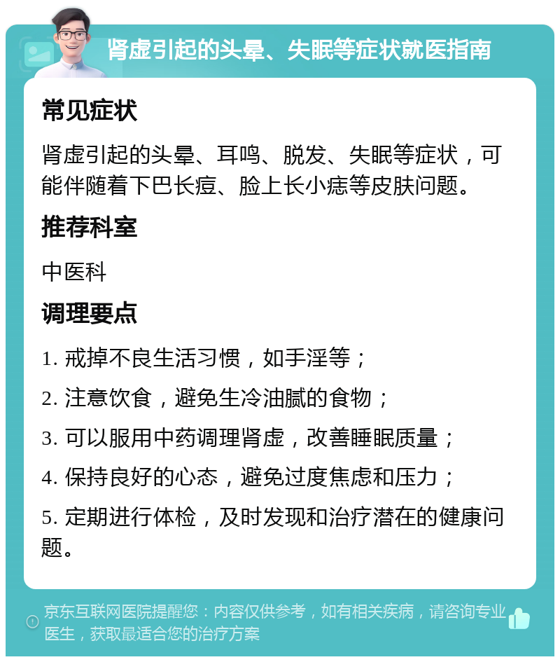 肾虚引起的头晕、失眠等症状就医指南 常见症状 肾虚引起的头晕、耳鸣、脱发、失眠等症状，可能伴随着下巴长痘、脸上长小痣等皮肤问题。 推荐科室 中医科 调理要点 1. 戒掉不良生活习惯，如手淫等； 2. 注意饮食，避免生冷油腻的食物； 3. 可以服用中药调理肾虚，改善睡眠质量； 4. 保持良好的心态，避免过度焦虑和压力； 5. 定期进行体检，及时发现和治疗潜在的健康问题。