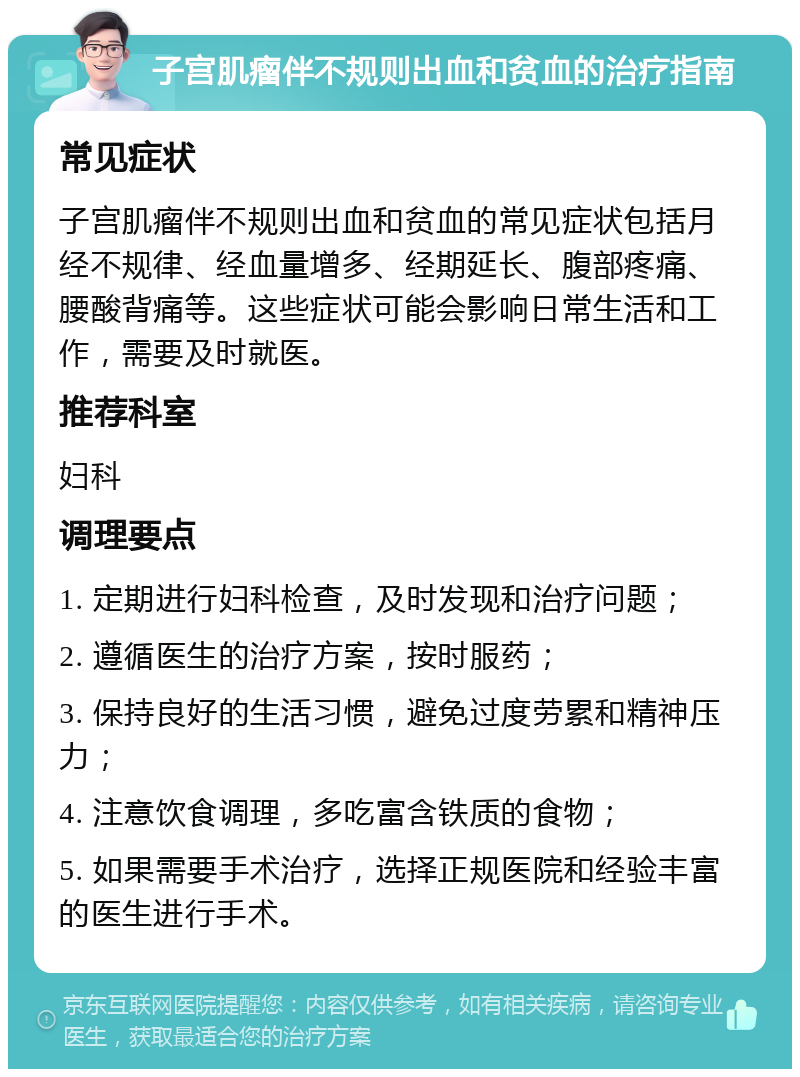 子宫肌瘤伴不规则出血和贫血的治疗指南 常见症状 子宫肌瘤伴不规则出血和贫血的常见症状包括月经不规律、经血量增多、经期延长、腹部疼痛、腰酸背痛等。这些症状可能会影响日常生活和工作，需要及时就医。 推荐科室 妇科 调理要点 1. 定期进行妇科检查，及时发现和治疗问题； 2. 遵循医生的治疗方案，按时服药； 3. 保持良好的生活习惯，避免过度劳累和精神压力； 4. 注意饮食调理，多吃富含铁质的食物； 5. 如果需要手术治疗，选择正规医院和经验丰富的医生进行手术。