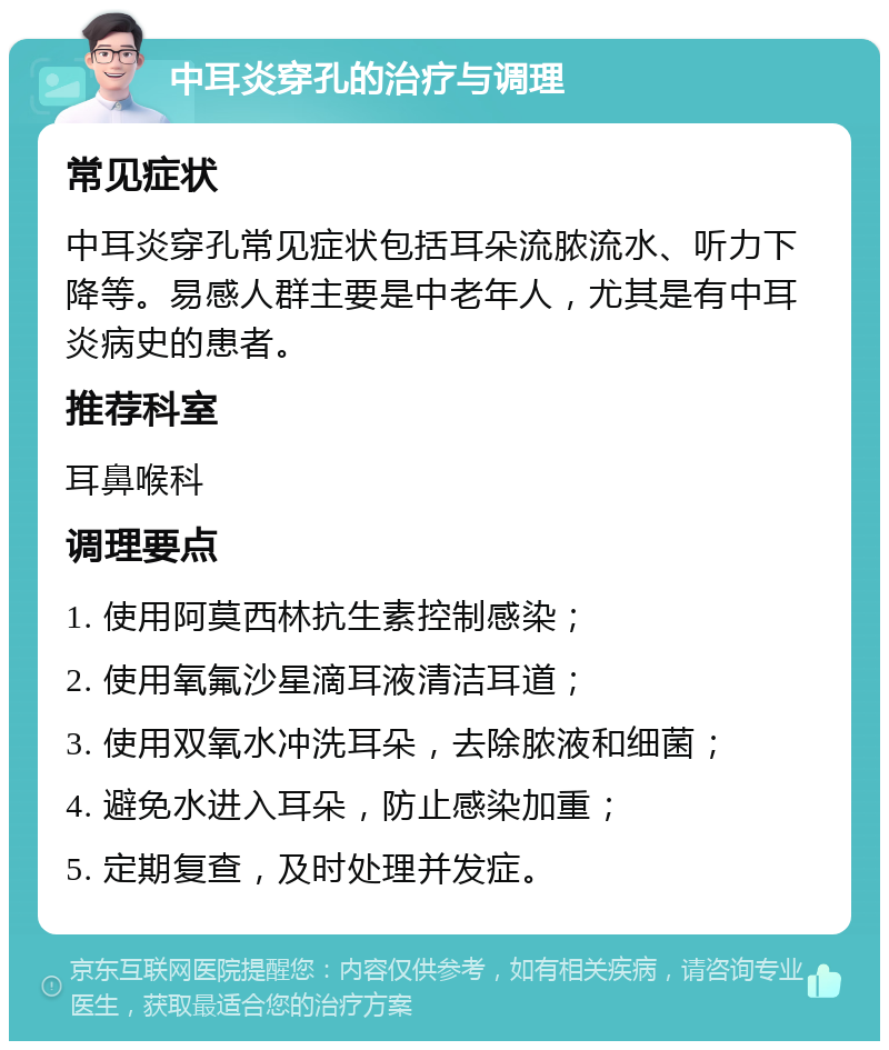 中耳炎穿孔的治疗与调理 常见症状 中耳炎穿孔常见症状包括耳朵流脓流水、听力下降等。易感人群主要是中老年人，尤其是有中耳炎病史的患者。 推荐科室 耳鼻喉科 调理要点 1. 使用阿莫西林抗生素控制感染； 2. 使用氧氟沙星滴耳液清洁耳道； 3. 使用双氧水冲洗耳朵，去除脓液和细菌； 4. 避免水进入耳朵，防止感染加重； 5. 定期复查，及时处理并发症。