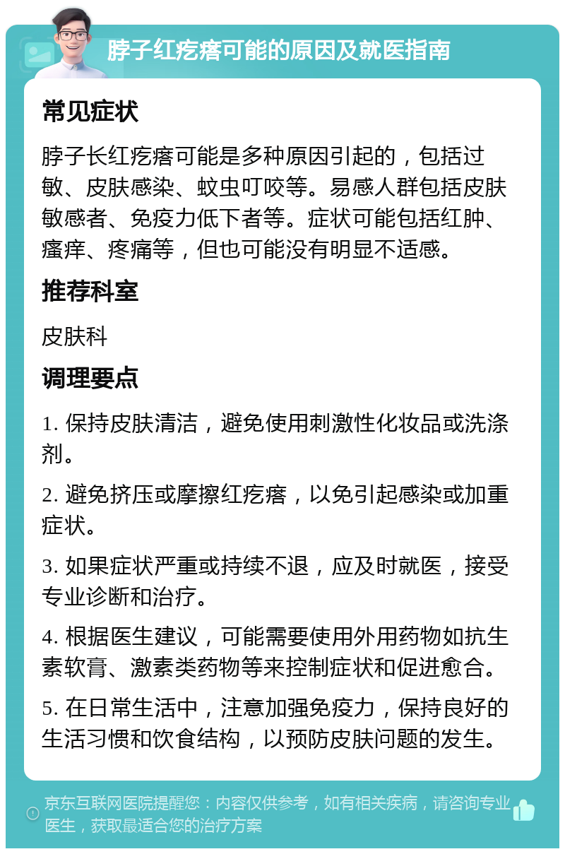 脖子红疙瘩可能的原因及就医指南 常见症状 脖子长红疙瘩可能是多种原因引起的，包括过敏、皮肤感染、蚊虫叮咬等。易感人群包括皮肤敏感者、免疫力低下者等。症状可能包括红肿、瘙痒、疼痛等，但也可能没有明显不适感。 推荐科室 皮肤科 调理要点 1. 保持皮肤清洁，避免使用刺激性化妆品或洗涤剂。 2. 避免挤压或摩擦红疙瘩，以免引起感染或加重症状。 3. 如果症状严重或持续不退，应及时就医，接受专业诊断和治疗。 4. 根据医生建议，可能需要使用外用药物如抗生素软膏、激素类药物等来控制症状和促进愈合。 5. 在日常生活中，注意加强免疫力，保持良好的生活习惯和饮食结构，以预防皮肤问题的发生。