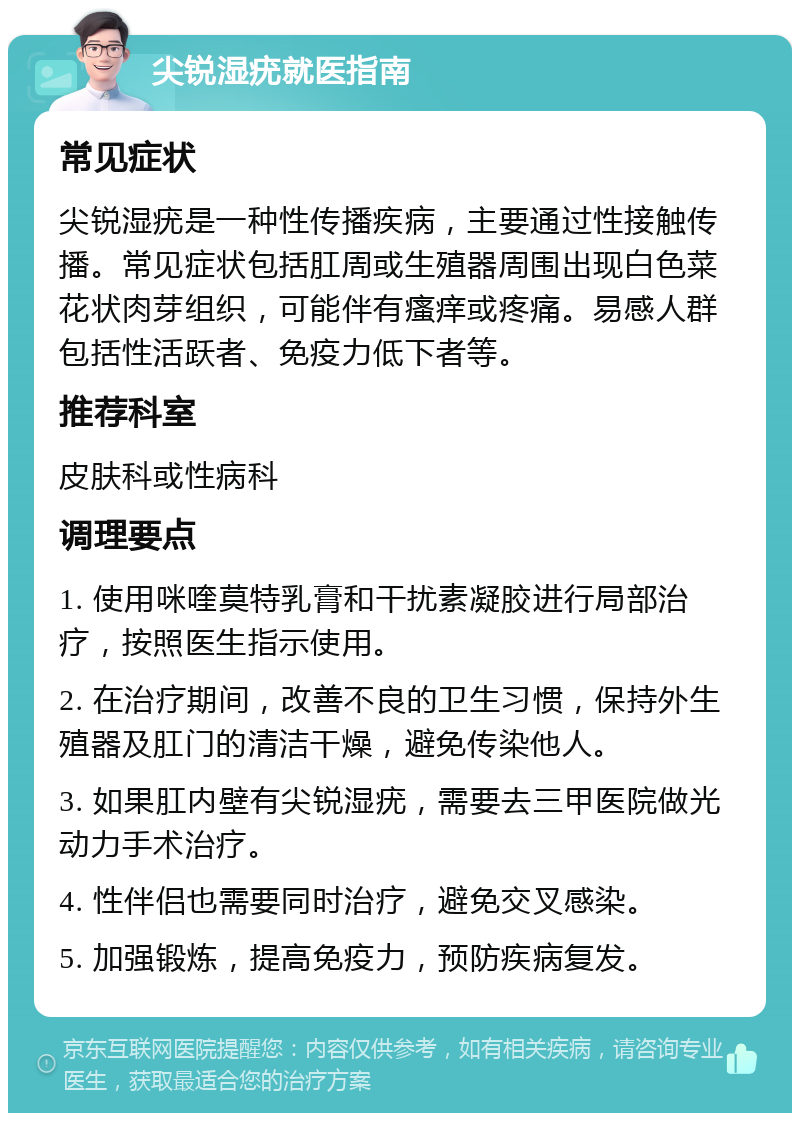 尖锐湿疣就医指南 常见症状 尖锐湿疣是一种性传播疾病，主要通过性接触传播。常见症状包括肛周或生殖器周围出现白色菜花状肉芽组织，可能伴有瘙痒或疼痛。易感人群包括性活跃者、免疫力低下者等。 推荐科室 皮肤科或性病科 调理要点 1. 使用咪喹莫特乳膏和干扰素凝胶进行局部治疗，按照医生指示使用。 2. 在治疗期间，改善不良的卫生习惯，保持外生殖器及肛门的清洁干燥，避免传染他人。 3. 如果肛内壁有尖锐湿疣，需要去三甲医院做光动力手术治疗。 4. 性伴侣也需要同时治疗，避免交叉感染。 5. 加强锻炼，提高免疫力，预防疾病复发。