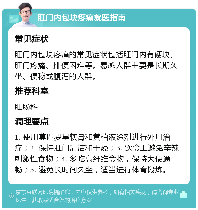 肛门内包块疼痛就医指南 常见症状 肛门内包块疼痛的常见症状包括肛门内有硬块、肛门疼痛、排便困难等。易感人群主要是长期久坐、便秘或腹泻的人群。 推荐科室 肛肠科 调理要点 1. 使用莫匹罗星软膏和黄柏液涂剂进行外用治疗；2. 保持肛门清洁和干燥；3. 饮食上避免辛辣刺激性食物；4. 多吃高纤维食物，保持大便通畅；5. 避免长时间久坐，适当进行体育锻炼。