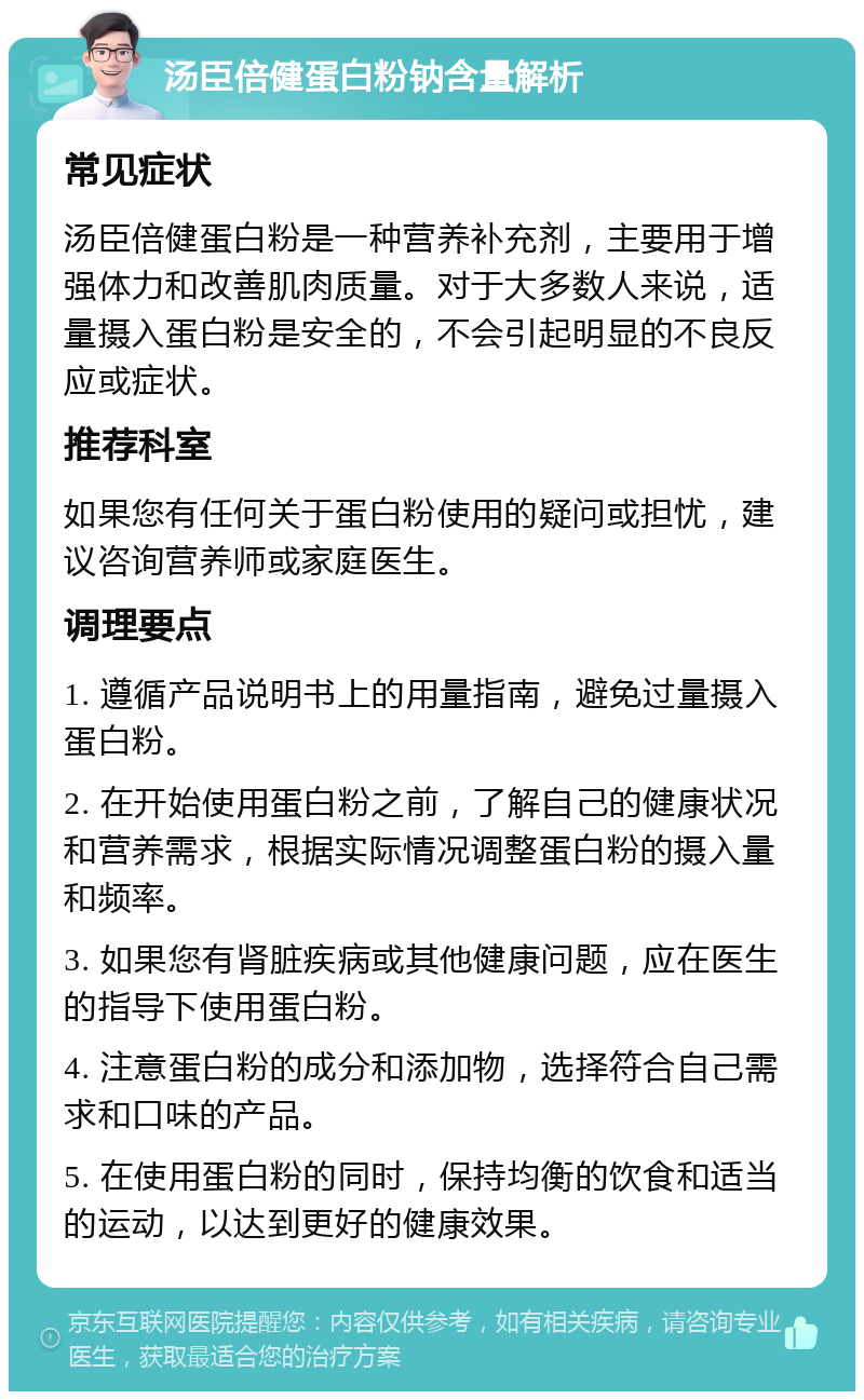 汤臣倍健蛋白粉钠含量解析 常见症状 汤臣倍健蛋白粉是一种营养补充剂，主要用于增强体力和改善肌肉质量。对于大多数人来说，适量摄入蛋白粉是安全的，不会引起明显的不良反应或症状。 推荐科室 如果您有任何关于蛋白粉使用的疑问或担忧，建议咨询营养师或家庭医生。 调理要点 1. 遵循产品说明书上的用量指南，避免过量摄入蛋白粉。 2. 在开始使用蛋白粉之前，了解自己的健康状况和营养需求，根据实际情况调整蛋白粉的摄入量和频率。 3. 如果您有肾脏疾病或其他健康问题，应在医生的指导下使用蛋白粉。 4. 注意蛋白粉的成分和添加物，选择符合自己需求和口味的产品。 5. 在使用蛋白粉的同时，保持均衡的饮食和适当的运动，以达到更好的健康效果。