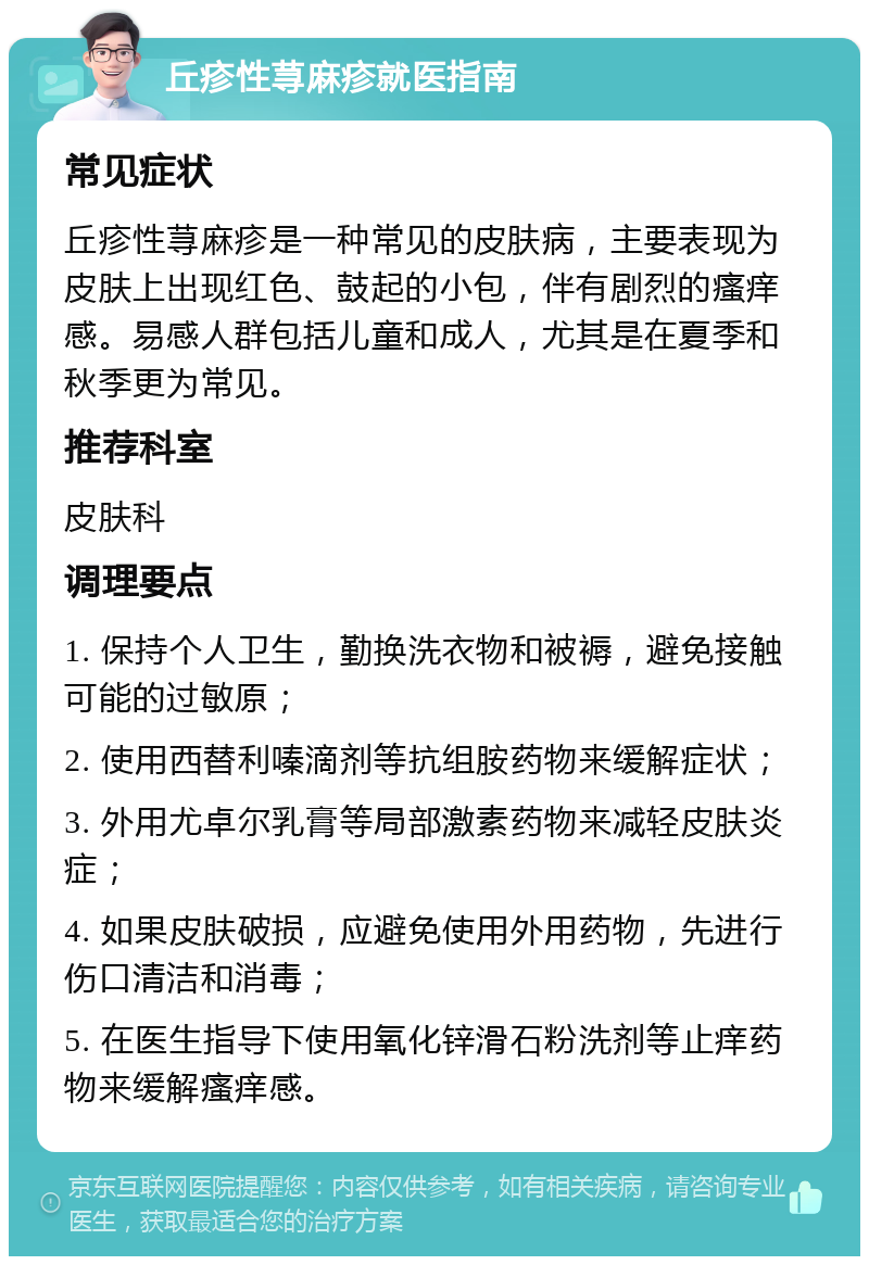 丘疹性荨麻疹就医指南 常见症状 丘疹性荨麻疹是一种常见的皮肤病，主要表现为皮肤上出现红色、鼓起的小包，伴有剧烈的瘙痒感。易感人群包括儿童和成人，尤其是在夏季和秋季更为常见。 推荐科室 皮肤科 调理要点 1. 保持个人卫生，勤换洗衣物和被褥，避免接触可能的过敏原； 2. 使用西替利嗪滴剂等抗组胺药物来缓解症状； 3. 外用尤卓尔乳膏等局部激素药物来减轻皮肤炎症； 4. 如果皮肤破损，应避免使用外用药物，先进行伤口清洁和消毒； 5. 在医生指导下使用氧化锌滑石粉洗剂等止痒药物来缓解瘙痒感。