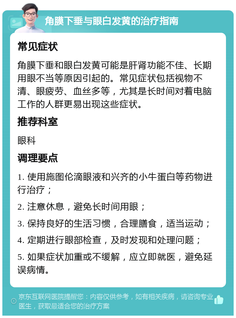 角膜下垂与眼白发黄的治疗指南 常见症状 角膜下垂和眼白发黄可能是肝肾功能不佳、长期用眼不当等原因引起的。常见症状包括视物不清、眼疲劳、血丝多等，尤其是长时间对着电脑工作的人群更易出现这些症状。 推荐科室 眼科 调理要点 1. 使用施图伦滴眼液和兴齐的小牛蛋白等药物进行治疗； 2. 注意休息，避免长时间用眼； 3. 保持良好的生活习惯，合理膳食，适当运动； 4. 定期进行眼部检查，及时发现和处理问题； 5. 如果症状加重或不缓解，应立即就医，避免延误病情。