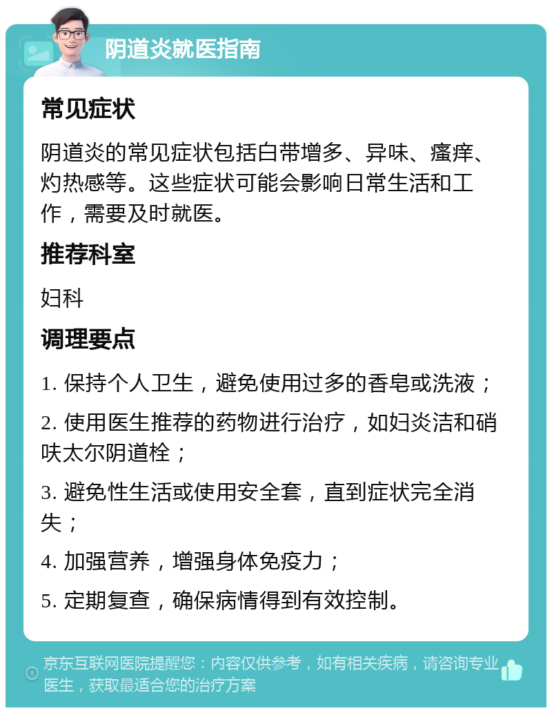 阴道炎就医指南 常见症状 阴道炎的常见症状包括白带增多、异味、瘙痒、灼热感等。这些症状可能会影响日常生活和工作，需要及时就医。 推荐科室 妇科 调理要点 1. 保持个人卫生，避免使用过多的香皂或洗液； 2. 使用医生推荐的药物进行治疗，如妇炎洁和硝呋太尔阴道栓； 3. 避免性生活或使用安全套，直到症状完全消失； 4. 加强营养，增强身体免疫力； 5. 定期复查，确保病情得到有效控制。