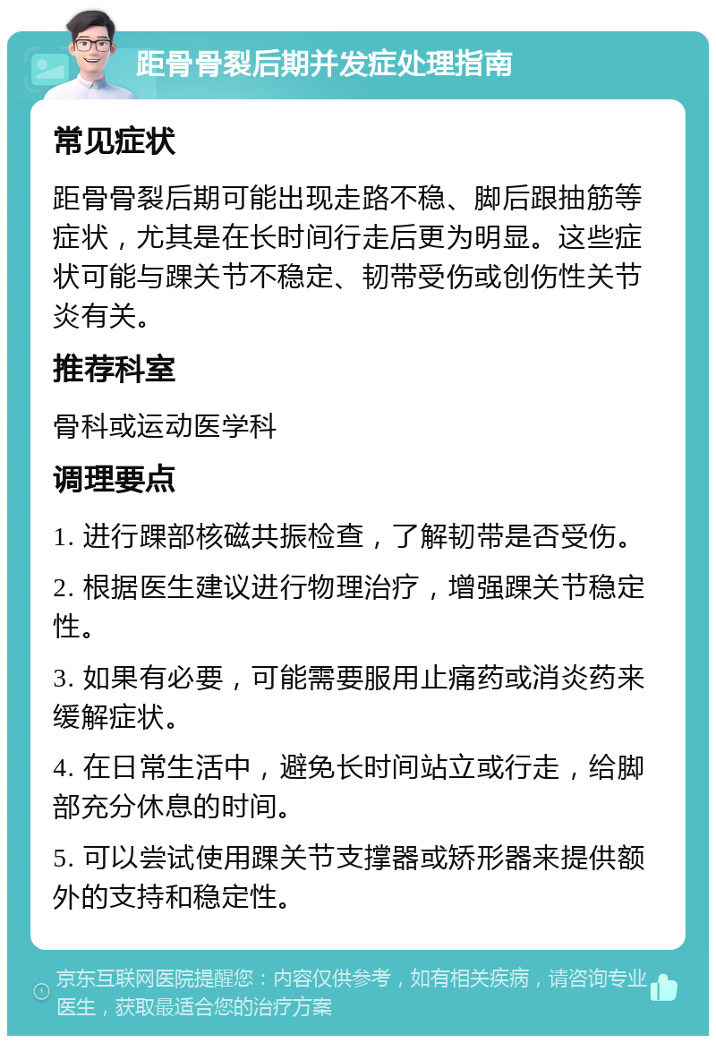 距骨骨裂后期并发症处理指南 常见症状 距骨骨裂后期可能出现走路不稳、脚后跟抽筋等症状，尤其是在长时间行走后更为明显。这些症状可能与踝关节不稳定、韧带受伤或创伤性关节炎有关。 推荐科室 骨科或运动医学科 调理要点 1. 进行踝部核磁共振检查，了解韧带是否受伤。 2. 根据医生建议进行物理治疗，增强踝关节稳定性。 3. 如果有必要，可能需要服用止痛药或消炎药来缓解症状。 4. 在日常生活中，避免长时间站立或行走，给脚部充分休息的时间。 5. 可以尝试使用踝关节支撑器或矫形器来提供额外的支持和稳定性。