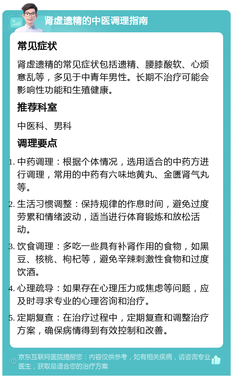 肾虚遗精的中医调理指南 常见症状 肾虚遗精的常见症状包括遗精、腰膝酸软、心烦意乱等，多见于中青年男性。长期不治疗可能会影响性功能和生殖健康。 推荐科室 中医科、男科 调理要点 中药调理：根据个体情况，选用适合的中药方进行调理，常用的中药有六味地黄丸、金匮肾气丸等。 生活习惯调整：保持规律的作息时间，避免过度劳累和情绪波动，适当进行体育锻炼和放松活动。 饮食调理：多吃一些具有补肾作用的食物，如黑豆、核桃、枸杞等，避免辛辣刺激性食物和过度饮酒。 心理疏导：如果存在心理压力或焦虑等问题，应及时寻求专业的心理咨询和治疗。 定期复查：在治疗过程中，定期复查和调整治疗方案，确保病情得到有效控制和改善。