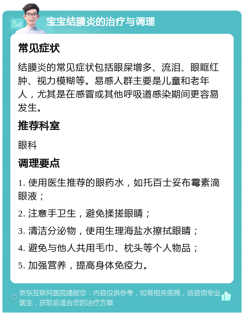 宝宝结膜炎的治疗与调理 常见症状 结膜炎的常见症状包括眼屎增多、流泪、眼眶红肿、视力模糊等。易感人群主要是儿童和老年人，尤其是在感冒或其他呼吸道感染期间更容易发生。 推荐科室 眼科 调理要点 1. 使用医生推荐的眼药水，如托百士妥布霉素滴眼液； 2. 注意手卫生，避免揉搓眼睛； 3. 清洁分泌物，使用生理海盐水擦拭眼睛； 4. 避免与他人共用毛巾、枕头等个人物品； 5. 加强营养，提高身体免疫力。