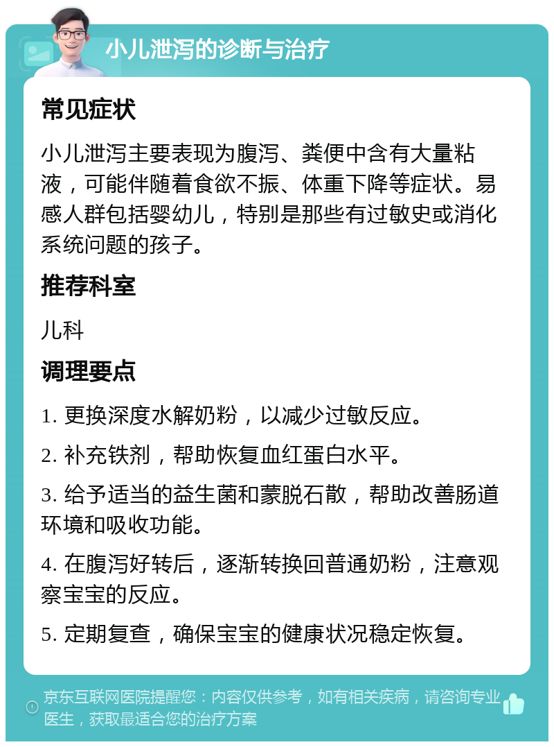 小儿泄泻的诊断与治疗 常见症状 小儿泄泻主要表现为腹泻、粪便中含有大量粘液，可能伴随着食欲不振、体重下降等症状。易感人群包括婴幼儿，特别是那些有过敏史或消化系统问题的孩子。 推荐科室 儿科 调理要点 1. 更换深度水解奶粉，以减少过敏反应。 2. 补充铁剂，帮助恢复血红蛋白水平。 3. 给予适当的益生菌和蒙脱石散，帮助改善肠道环境和吸收功能。 4. 在腹泻好转后，逐渐转换回普通奶粉，注意观察宝宝的反应。 5. 定期复查，确保宝宝的健康状况稳定恢复。