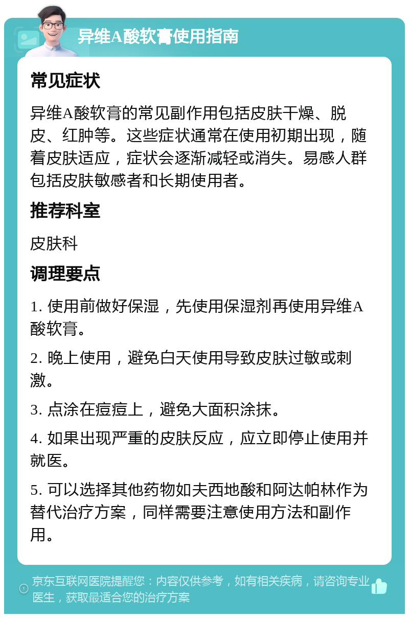 异维A酸软膏使用指南 常见症状 异维A酸软膏的常见副作用包括皮肤干燥、脱皮、红肿等。这些症状通常在使用初期出现，随着皮肤适应，症状会逐渐减轻或消失。易感人群包括皮肤敏感者和长期使用者。 推荐科室 皮肤科 调理要点 1. 使用前做好保湿，先使用保湿剂再使用异维A酸软膏。 2. 晚上使用，避免白天使用导致皮肤过敏或刺激。 3. 点涂在痘痘上，避免大面积涂抹。 4. 如果出现严重的皮肤反应，应立即停止使用并就医。 5. 可以选择其他药物如夫西地酸和阿达帕林作为替代治疗方案，同样需要注意使用方法和副作用。