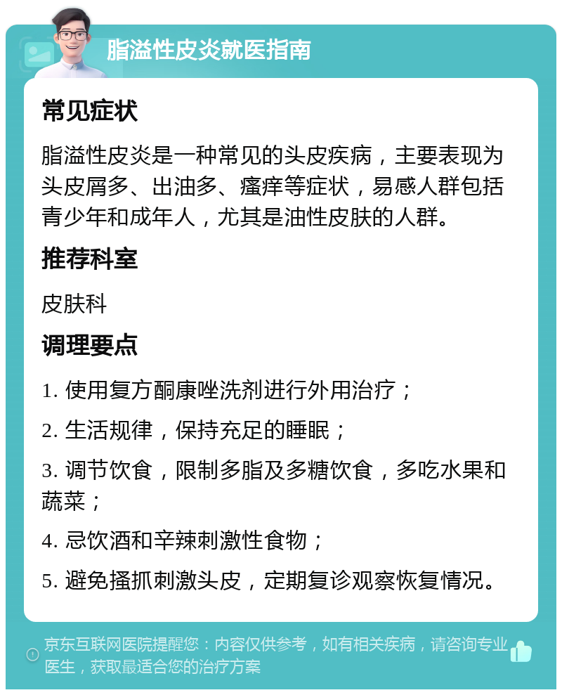 脂溢性皮炎就医指南 常见症状 脂溢性皮炎是一种常见的头皮疾病，主要表现为头皮屑多、出油多、瘙痒等症状，易感人群包括青少年和成年人，尤其是油性皮肤的人群。 推荐科室 皮肤科 调理要点 1. 使用复方酮康唑洗剂进行外用治疗； 2. 生活规律，保持充足的睡眠； 3. 调节饮食，限制多脂及多糖饮食，多吃水果和蔬菜； 4. 忌饮酒和辛辣刺激性食物； 5. 避免搔抓刺激头皮，定期复诊观察恢复情况。