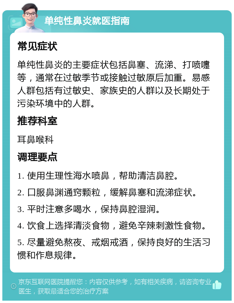 单纯性鼻炎就医指南 常见症状 单纯性鼻炎的主要症状包括鼻塞、流涕、打喷嚏等，通常在过敏季节或接触过敏原后加重。易感人群包括有过敏史、家族史的人群以及长期处于污染环境中的人群。 推荐科室 耳鼻喉科 调理要点 1. 使用生理性海水喷鼻，帮助清洁鼻腔。 2. 口服鼻渊通窍颗粒，缓解鼻塞和流涕症状。 3. 平时注意多喝水，保持鼻腔湿润。 4. 饮食上选择清淡食物，避免辛辣刺激性食物。 5. 尽量避免熬夜、戒烟戒酒，保持良好的生活习惯和作息规律。