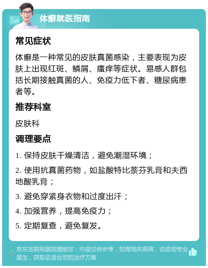 体癣就医指南 常见症状 体癣是一种常见的皮肤真菌感染，主要表现为皮肤上出现红斑、鳞屑、瘙痒等症状。易感人群包括长期接触真菌的人、免疫力低下者、糖尿病患者等。 推荐科室 皮肤科 调理要点 1. 保持皮肤干燥清洁，避免潮湿环境； 2. 使用抗真菌药物，如盐酸特比萘芬乳膏和夫西地酸乳膏； 3. 避免穿紧身衣物和过度出汗； 4. 加强营养，提高免疫力； 5. 定期复查，避免复发。