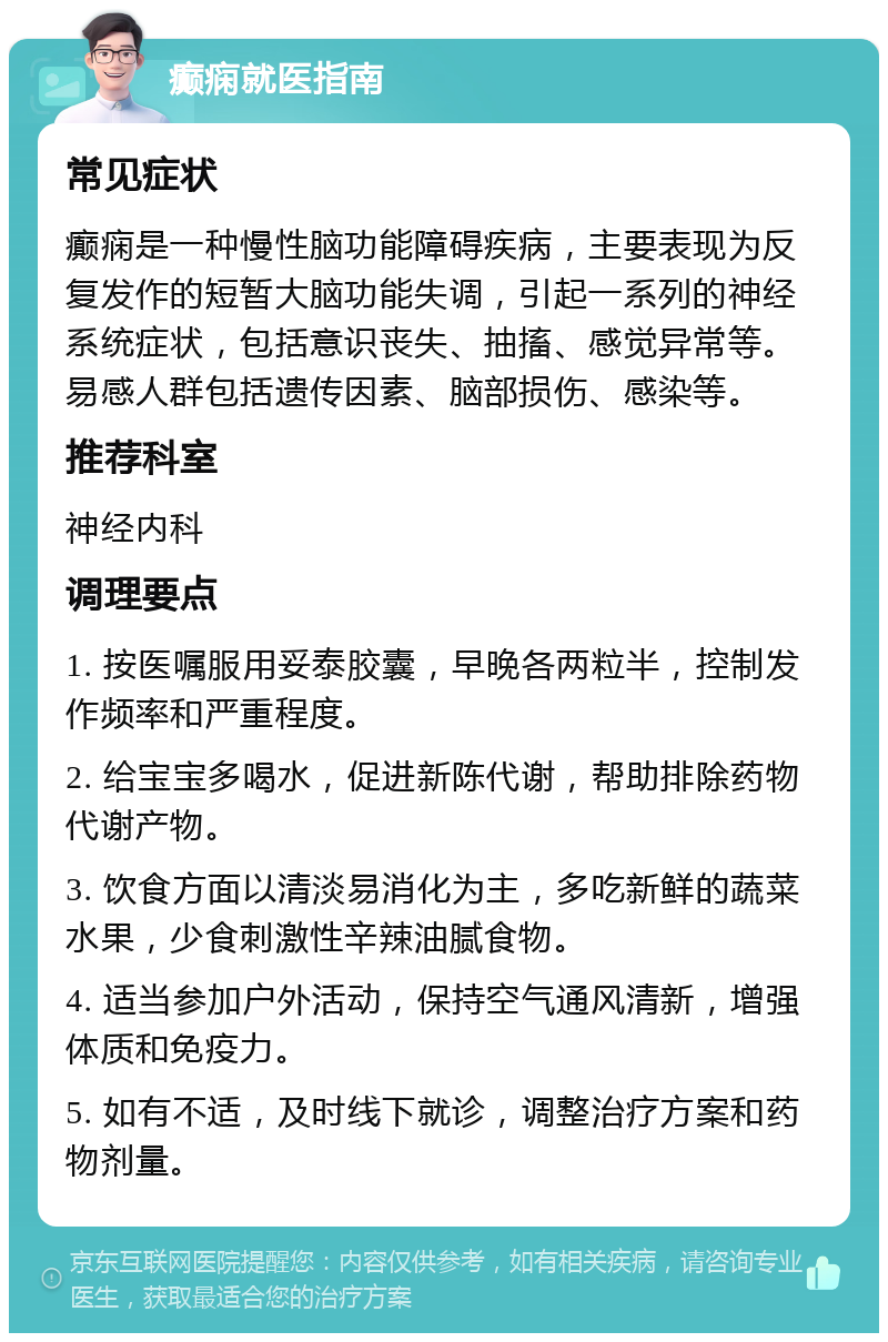 癫痫就医指南 常见症状 癫痫是一种慢性脑功能障碍疾病，主要表现为反复发作的短暂大脑功能失调，引起一系列的神经系统症状，包括意识丧失、抽搐、感觉异常等。易感人群包括遗传因素、脑部损伤、感染等。 推荐科室 神经内科 调理要点 1. 按医嘱服用妥泰胶囊，早晚各两粒半，控制发作频率和严重程度。 2. 给宝宝多喝水，促进新陈代谢，帮助排除药物代谢产物。 3. 饮食方面以清淡易消化为主，多吃新鲜的蔬菜水果，少食刺激性辛辣油腻食物。 4. 适当参加户外活动，保持空气通风清新，增强体质和免疫力。 5. 如有不适，及时线下就诊，调整治疗方案和药物剂量。