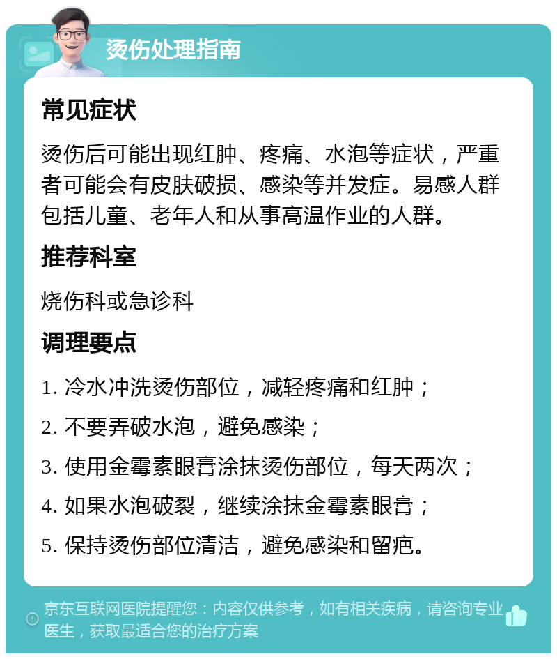 烫伤处理指南 常见症状 烫伤后可能出现红肿、疼痛、水泡等症状，严重者可能会有皮肤破损、感染等并发症。易感人群包括儿童、老年人和从事高温作业的人群。 推荐科室 烧伤科或急诊科 调理要点 1. 冷水冲洗烫伤部位，减轻疼痛和红肿； 2. 不要弄破水泡，避免感染； 3. 使用金霉素眼膏涂抹烫伤部位，每天两次； 4. 如果水泡破裂，继续涂抹金霉素眼膏； 5. 保持烫伤部位清洁，避免感染和留疤。