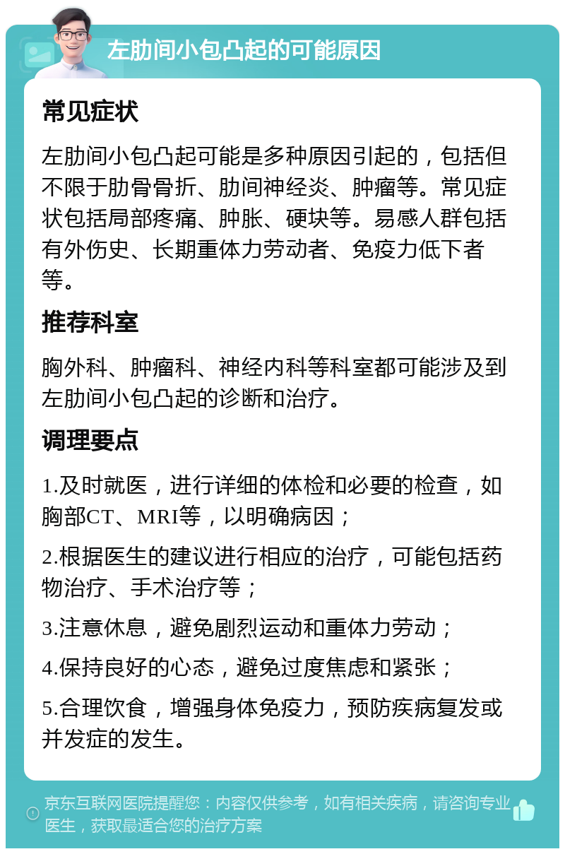 左肋间小包凸起的可能原因 常见症状 左肋间小包凸起可能是多种原因引起的，包括但不限于肋骨骨折、肋间神经炎、肿瘤等。常见症状包括局部疼痛、肿胀、硬块等。易感人群包括有外伤史、长期重体力劳动者、免疫力低下者等。 推荐科室 胸外科、肿瘤科、神经内科等科室都可能涉及到左肋间小包凸起的诊断和治疗。 调理要点 1.及时就医，进行详细的体检和必要的检查，如胸部CT、MRI等，以明确病因； 2.根据医生的建议进行相应的治疗，可能包括药物治疗、手术治疗等； 3.注意休息，避免剧烈运动和重体力劳动； 4.保持良好的心态，避免过度焦虑和紧张； 5.合理饮食，增强身体免疫力，预防疾病复发或并发症的发生。