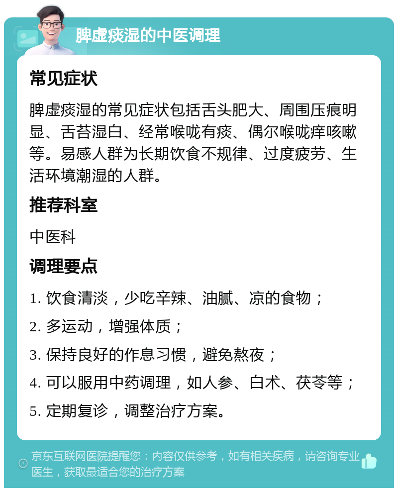 脾虚痰湿的中医调理 常见症状 脾虚痰湿的常见症状包括舌头肥大、周围压痕明显、舌苔湿白、经常喉咙有痰、偶尔喉咙痒咳嗽等。易感人群为长期饮食不规律、过度疲劳、生活环境潮湿的人群。 推荐科室 中医科 调理要点 1. 饮食清淡，少吃辛辣、油腻、凉的食物； 2. 多运动，增强体质； 3. 保持良好的作息习惯，避免熬夜； 4. 可以服用中药调理，如人参、白术、茯苓等； 5. 定期复诊，调整治疗方案。