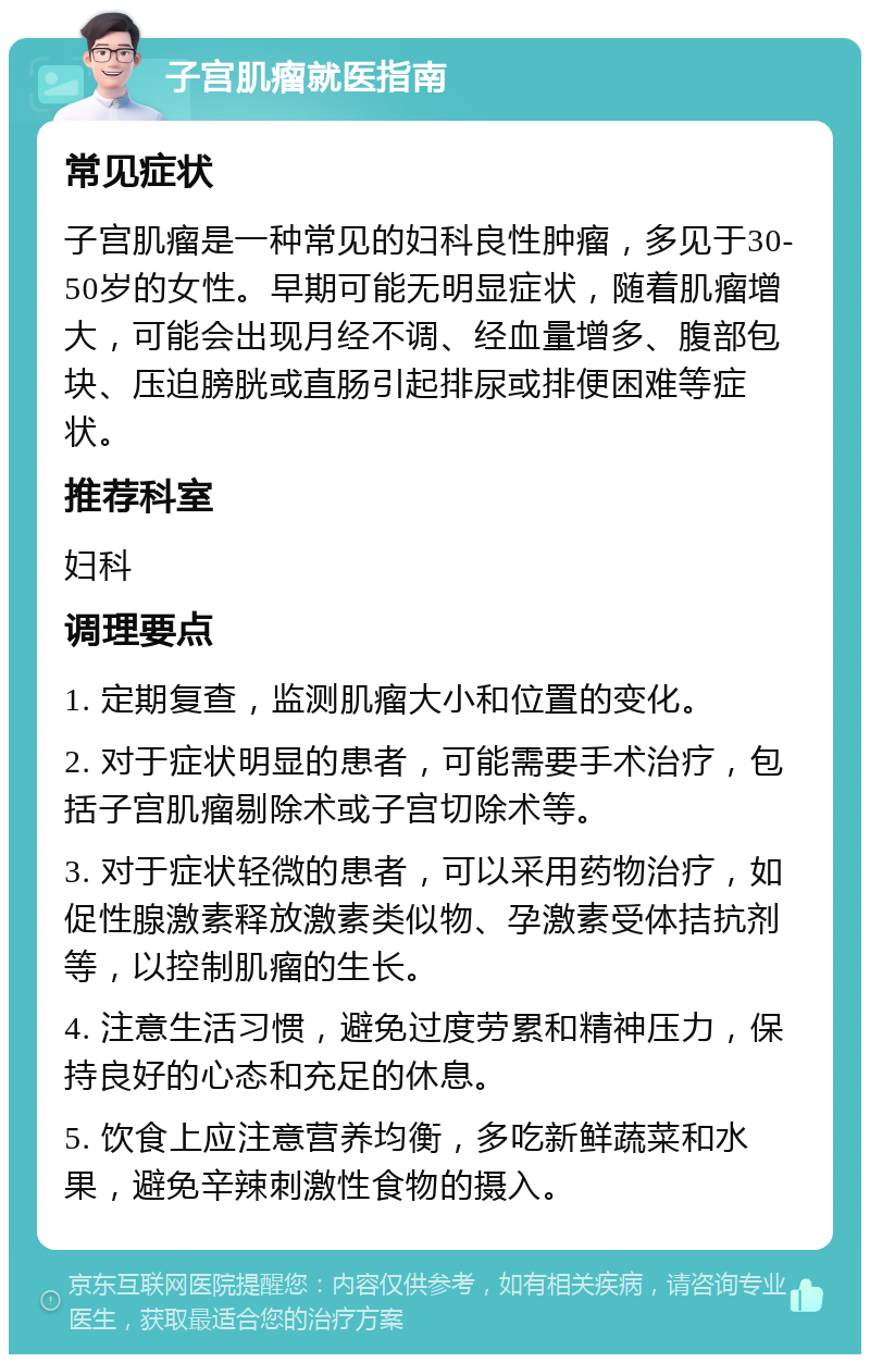 子宫肌瘤就医指南 常见症状 子宫肌瘤是一种常见的妇科良性肿瘤，多见于30-50岁的女性。早期可能无明显症状，随着肌瘤增大，可能会出现月经不调、经血量增多、腹部包块、压迫膀胱或直肠引起排尿或排便困难等症状。 推荐科室 妇科 调理要点 1. 定期复查，监测肌瘤大小和位置的变化。 2. 对于症状明显的患者，可能需要手术治疗，包括子宫肌瘤剔除术或子宫切除术等。 3. 对于症状轻微的患者，可以采用药物治疗，如促性腺激素释放激素类似物、孕激素受体拮抗剂等，以控制肌瘤的生长。 4. 注意生活习惯，避免过度劳累和精神压力，保持良好的心态和充足的休息。 5. 饮食上应注意营养均衡，多吃新鲜蔬菜和水果，避免辛辣刺激性食物的摄入。