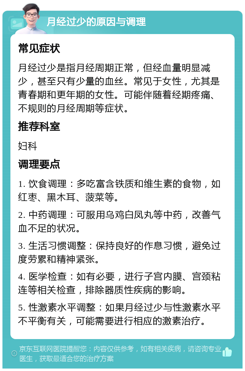 月经过少的原因与调理 常见症状 月经过少是指月经周期正常，但经血量明显减少，甚至只有少量的血丝。常见于女性，尤其是青春期和更年期的女性。可能伴随着经期疼痛、不规则的月经周期等症状。 推荐科室 妇科 调理要点 1. 饮食调理：多吃富含铁质和维生素的食物，如红枣、黑木耳、菠菜等。 2. 中药调理：可服用乌鸡白凤丸等中药，改善气血不足的状况。 3. 生活习惯调整：保持良好的作息习惯，避免过度劳累和精神紧张。 4. 医学检查：如有必要，进行子宫内膜、宫颈粘连等相关检查，排除器质性疾病的影响。 5. 性激素水平调整：如果月经过少与性激素水平不平衡有关，可能需要进行相应的激素治疗。