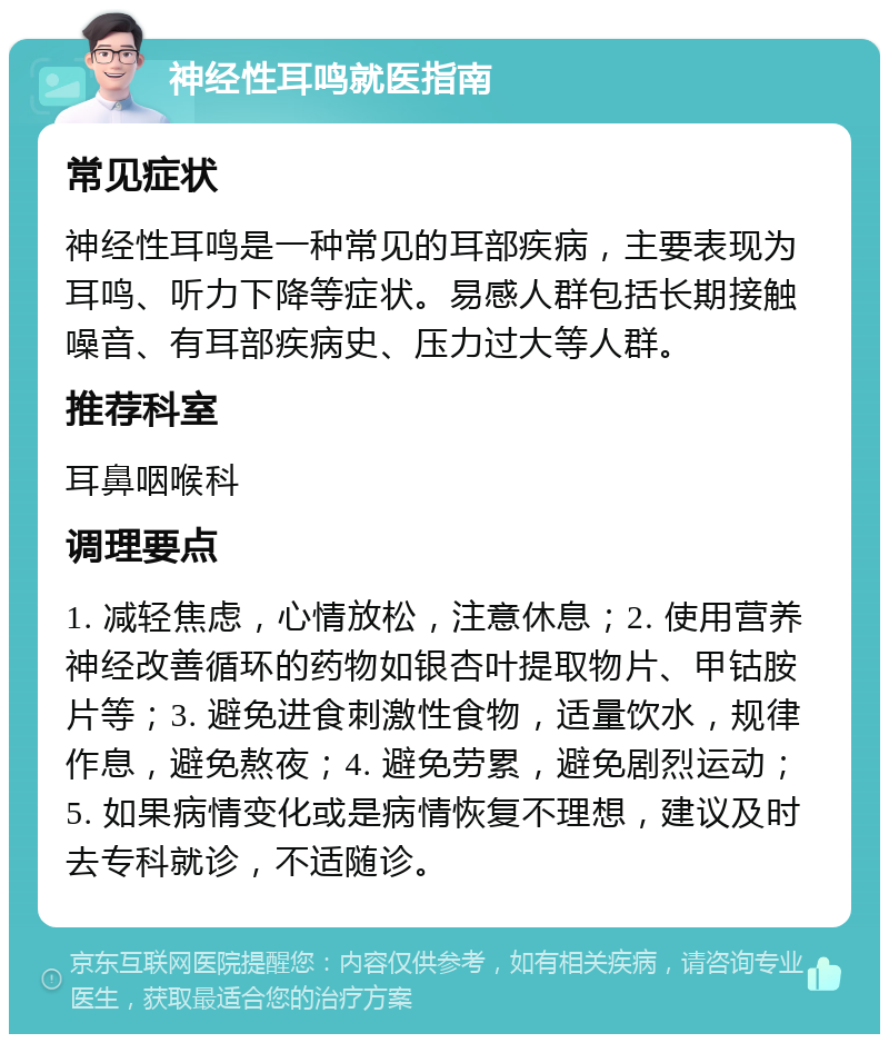 神经性耳鸣就医指南 常见症状 神经性耳鸣是一种常见的耳部疾病，主要表现为耳鸣、听力下降等症状。易感人群包括长期接触噪音、有耳部疾病史、压力过大等人群。 推荐科室 耳鼻咽喉科 调理要点 1. 减轻焦虑，心情放松，注意休息；2. 使用营养神经改善循环的药物如银杏叶提取物片、甲钴胺片等；3. 避免进食刺激性食物，适量饮水，规律作息，避免熬夜；4. 避免劳累，避免剧烈运动；5. 如果病情变化或是病情恢复不理想，建议及时去专科就诊，不适随诊。