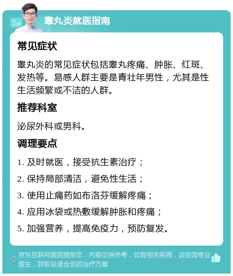 睾丸炎就医指南 常见症状 睾丸炎的常见症状包括睾丸疼痛、肿胀、红斑、发热等。易感人群主要是青壮年男性，尤其是性生活频繁或不洁的人群。 推荐科室 泌尿外科或男科。 调理要点 1. 及时就医，接受抗生素治疗； 2. 保持局部清洁，避免性生活； 3. 使用止痛药如布洛芬缓解疼痛； 4. 应用冰袋或热敷缓解肿胀和疼痛； 5. 加强营养，提高免疫力，预防复发。