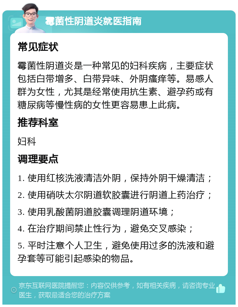 霉菌性阴道炎就医指南 常见症状 霉菌性阴道炎是一种常见的妇科疾病，主要症状包括白带增多、白带异味、外阴瘙痒等。易感人群为女性，尤其是经常使用抗生素、避孕药或有糖尿病等慢性病的女性更容易患上此病。 推荐科室 妇科 调理要点 1. 使用红核洗液清洁外阴，保持外阴干燥清洁； 2. 使用硝呋太尔阴道软胶囊进行阴道上药治疗； 3. 使用乳酸菌阴道胶囊调理阴道环境； 4. 在治疗期间禁止性行为，避免交叉感染； 5. 平时注意个人卫生，避免使用过多的洗液和避孕套等可能引起感染的物品。