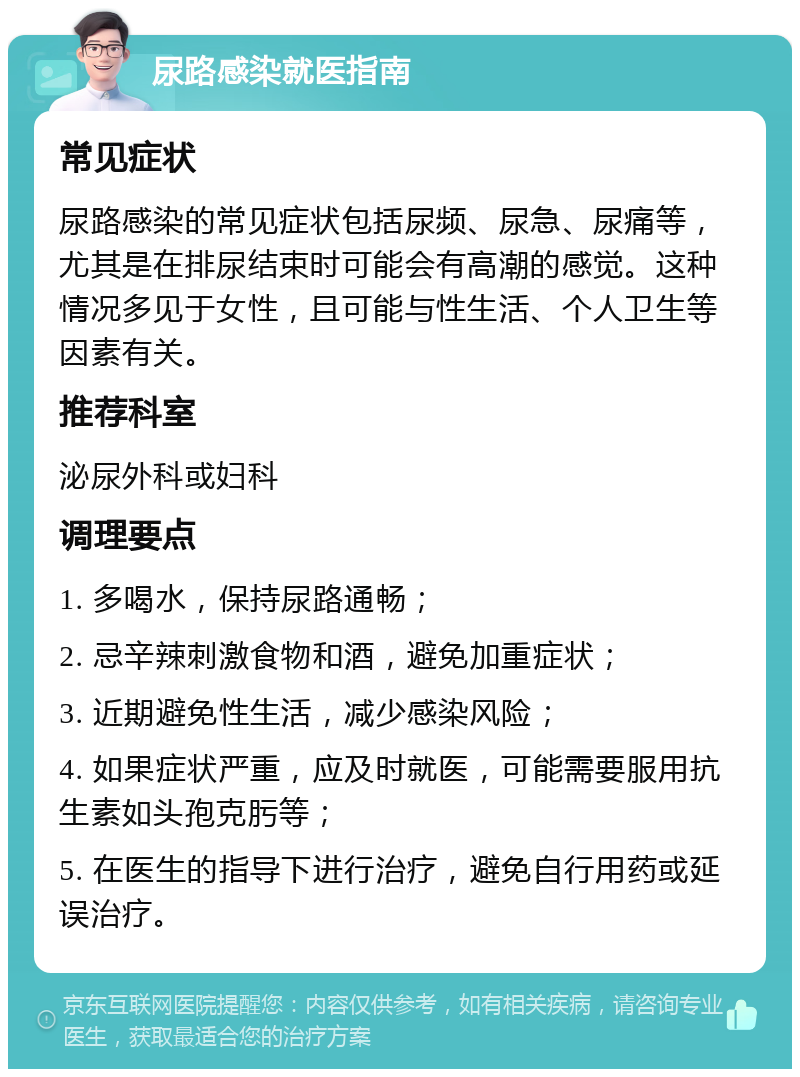 尿路感染就医指南 常见症状 尿路感染的常见症状包括尿频、尿急、尿痛等，尤其是在排尿结束时可能会有高潮的感觉。这种情况多见于女性，且可能与性生活、个人卫生等因素有关。 推荐科室 泌尿外科或妇科 调理要点 1. 多喝水，保持尿路通畅； 2. 忌辛辣刺激食物和酒，避免加重症状； 3. 近期避免性生活，减少感染风险； 4. 如果症状严重，应及时就医，可能需要服用抗生素如头孢克肟等； 5. 在医生的指导下进行治疗，避免自行用药或延误治疗。