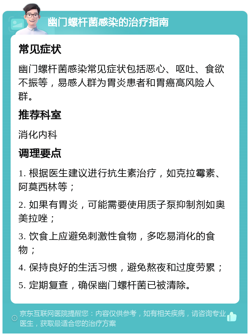 幽门螺杆菌感染的治疗指南 常见症状 幽门螺杆菌感染常见症状包括恶心、呕吐、食欲不振等，易感人群为胃炎患者和胃癌高风险人群。 推荐科室 消化内科 调理要点 1. 根据医生建议进行抗生素治疗，如克拉霉素、阿莫西林等； 2. 如果有胃炎，可能需要使用质子泵抑制剂如奥美拉唑； 3. 饮食上应避免刺激性食物，多吃易消化的食物； 4. 保持良好的生活习惯，避免熬夜和过度劳累； 5. 定期复查，确保幽门螺杆菌已被清除。