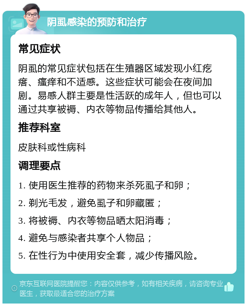 阴虱感染的预防和治疗 常见症状 阴虱的常见症状包括在生殖器区域发现小红疙瘩、瘙痒和不适感。这些症状可能会在夜间加剧。易感人群主要是性活跃的成年人，但也可以通过共享被褥、内衣等物品传播给其他人。 推荐科室 皮肤科或性病科 调理要点 1. 使用医生推荐的药物来杀死虱子和卵； 2. 剃光毛发，避免虱子和卵藏匿； 3. 将被褥、内衣等物品晒太阳消毒； 4. 避免与感染者共享个人物品； 5. 在性行为中使用安全套，减少传播风险。