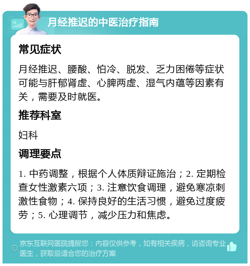 月经推迟的中医治疗指南 常见症状 月经推迟、腰酸、怕冷、脱发、乏力困倦等症状可能与肝郁肾虚、心脾两虚、湿气内蕴等因素有关，需要及时就医。 推荐科室 妇科 调理要点 1. 中药调整，根据个人体质辩证施治；2. 定期检查女性激素六项；3. 注意饮食调理，避免寒凉刺激性食物；4. 保持良好的生活习惯，避免过度疲劳；5. 心理调节，减少压力和焦虑。