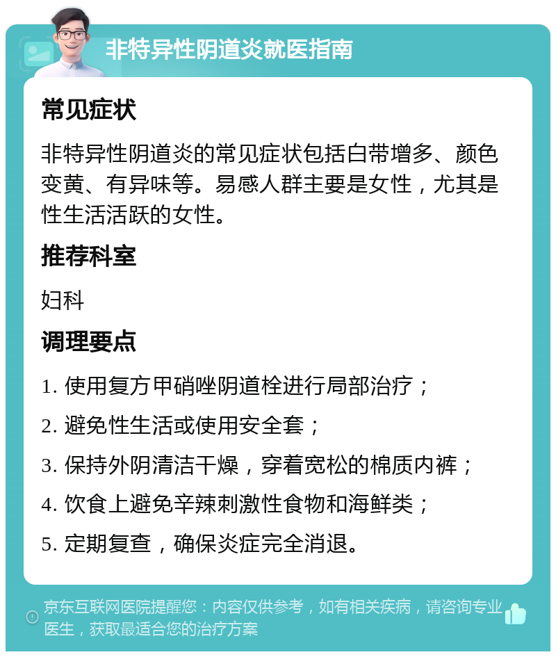 非特异性阴道炎就医指南 常见症状 非特异性阴道炎的常见症状包括白带增多、颜色变黄、有异味等。易感人群主要是女性，尤其是性生活活跃的女性。 推荐科室 妇科 调理要点 1. 使用复方甲硝唑阴道栓进行局部治疗； 2. 避免性生活或使用安全套； 3. 保持外阴清洁干燥，穿着宽松的棉质内裤； 4. 饮食上避免辛辣刺激性食物和海鲜类； 5. 定期复查，确保炎症完全消退。