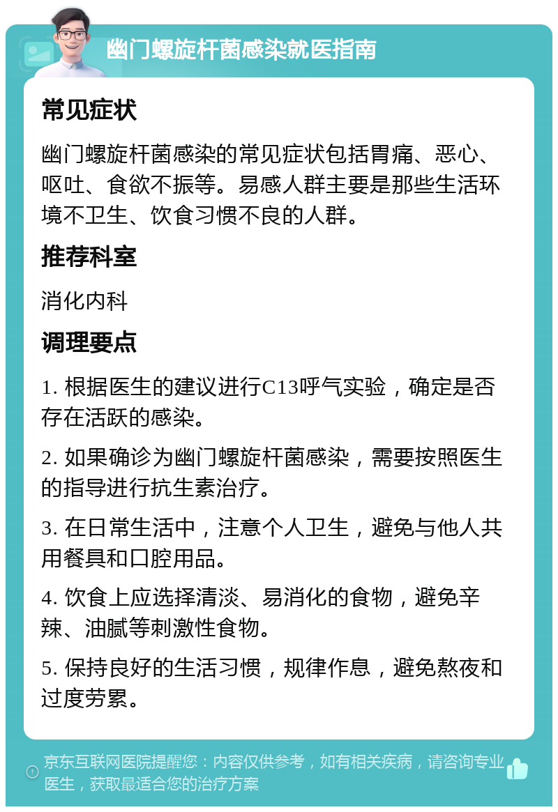 幽门螺旋杆菌感染就医指南 常见症状 幽门螺旋杆菌感染的常见症状包括胃痛、恶心、呕吐、食欲不振等。易感人群主要是那些生活环境不卫生、饮食习惯不良的人群。 推荐科室 消化内科 调理要点 1. 根据医生的建议进行C13呼气实验，确定是否存在活跃的感染。 2. 如果确诊为幽门螺旋杆菌感染，需要按照医生的指导进行抗生素治疗。 3. 在日常生活中，注意个人卫生，避免与他人共用餐具和口腔用品。 4. 饮食上应选择清淡、易消化的食物，避免辛辣、油腻等刺激性食物。 5. 保持良好的生活习惯，规律作息，避免熬夜和过度劳累。