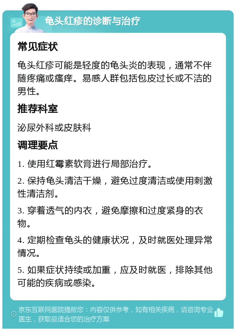 龟头红疹的诊断与治疗 常见症状 龟头红疹可能是轻度的龟头炎的表现，通常不伴随疼痛或瘙痒。易感人群包括包皮过长或不洁的男性。 推荐科室 泌尿外科或皮肤科 调理要点 1. 使用红霉素软膏进行局部治疗。 2. 保持龟头清洁干燥，避免过度清洁或使用刺激性清洁剂。 3. 穿着透气的内衣，避免摩擦和过度紧身的衣物。 4. 定期检查龟头的健康状况，及时就医处理异常情况。 5. 如果症状持续或加重，应及时就医，排除其他可能的疾病或感染。