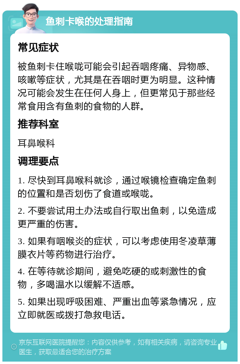 鱼刺卡喉的处理指南 常见症状 被鱼刺卡住喉咙可能会引起吞咽疼痛、异物感、咳嗽等症状，尤其是在吞咽时更为明显。这种情况可能会发生在任何人身上，但更常见于那些经常食用含有鱼刺的食物的人群。 推荐科室 耳鼻喉科 调理要点 1. 尽快到耳鼻喉科就诊，通过喉镜检查确定鱼刺的位置和是否划伤了食道或喉咙。 2. 不要尝试用土办法或自行取出鱼刺，以免造成更严重的伤害。 3. 如果有咽喉炎的症状，可以考虑使用冬凌草薄膜衣片等药物进行治疗。 4. 在等待就诊期间，避免吃硬的或刺激性的食物，多喝温水以缓解不适感。 5. 如果出现呼吸困难、严重出血等紧急情况，应立即就医或拨打急救电话。