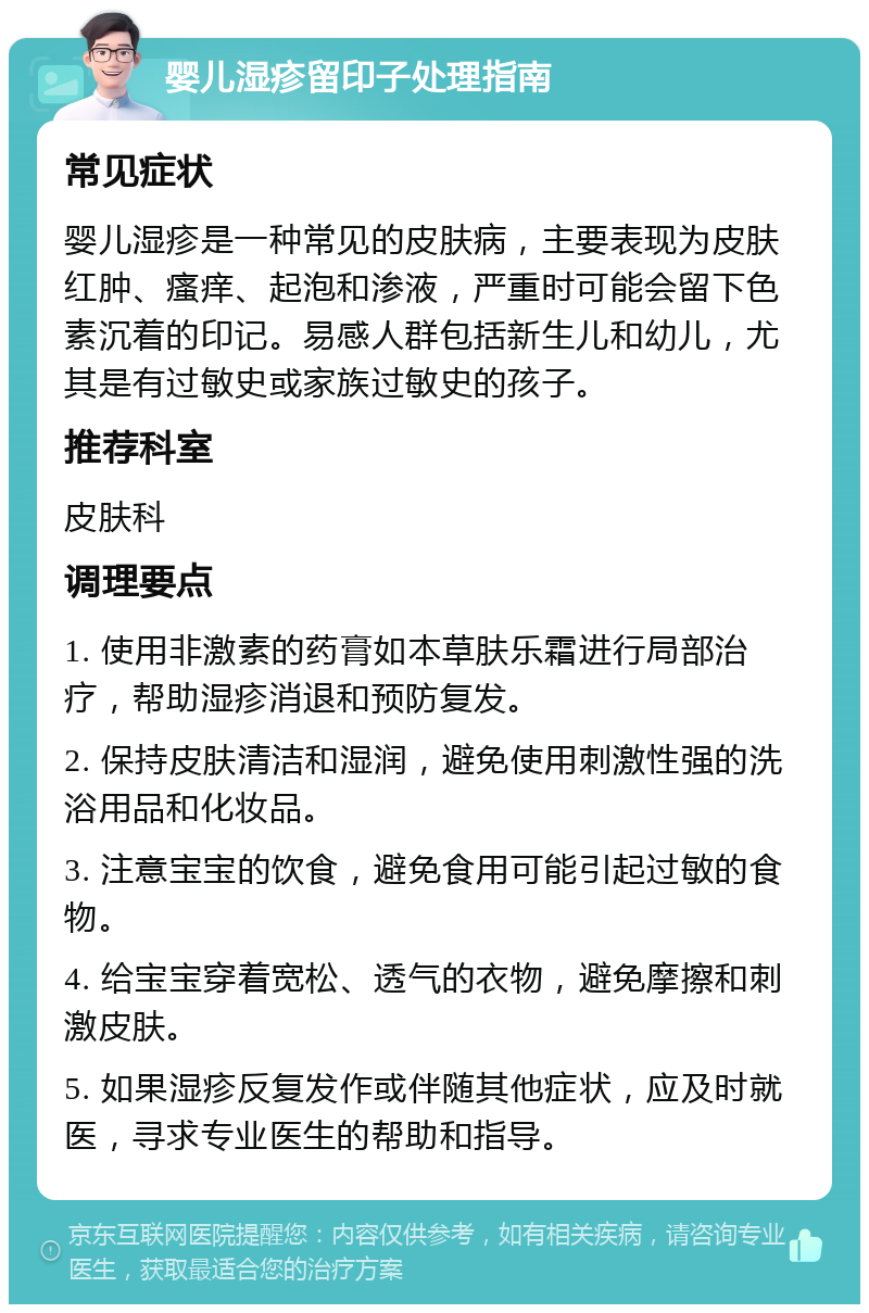 婴儿湿疹留印子处理指南 常见症状 婴儿湿疹是一种常见的皮肤病，主要表现为皮肤红肿、瘙痒、起泡和渗液，严重时可能会留下色素沉着的印记。易感人群包括新生儿和幼儿，尤其是有过敏史或家族过敏史的孩子。 推荐科室 皮肤科 调理要点 1. 使用非激素的药膏如本草肤乐霜进行局部治疗，帮助湿疹消退和预防复发。 2. 保持皮肤清洁和湿润，避免使用刺激性强的洗浴用品和化妆品。 3. 注意宝宝的饮食，避免食用可能引起过敏的食物。 4. 给宝宝穿着宽松、透气的衣物，避免摩擦和刺激皮肤。 5. 如果湿疹反复发作或伴随其他症状，应及时就医，寻求专业医生的帮助和指导。