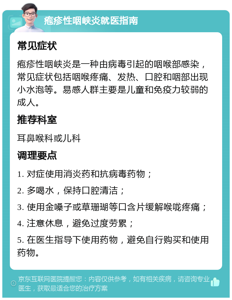 疱疹性咽峡炎就医指南 常见症状 疱疹性咽峡炎是一种由病毒引起的咽喉部感染，常见症状包括咽喉疼痛、发热、口腔和咽部出现小水泡等。易感人群主要是儿童和免疫力较弱的成人。 推荐科室 耳鼻喉科或儿科 调理要点 1. 对症使用消炎药和抗病毒药物； 2. 多喝水，保持口腔清洁； 3. 使用金嗓子或草珊瑚等口含片缓解喉咙疼痛； 4. 注意休息，避免过度劳累； 5. 在医生指导下使用药物，避免自行购买和使用药物。