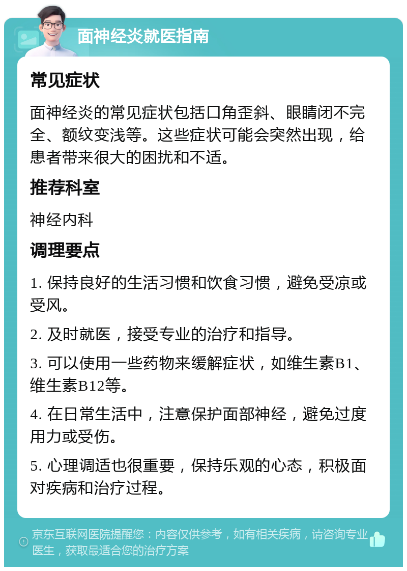 面神经炎就医指南 常见症状 面神经炎的常见症状包括口角歪斜、眼睛闭不完全、额纹变浅等。这些症状可能会突然出现，给患者带来很大的困扰和不适。 推荐科室 神经内科 调理要点 1. 保持良好的生活习惯和饮食习惯，避免受凉或受风。 2. 及时就医，接受专业的治疗和指导。 3. 可以使用一些药物来缓解症状，如维生素B1、维生素B12等。 4. 在日常生活中，注意保护面部神经，避免过度用力或受伤。 5. 心理调适也很重要，保持乐观的心态，积极面对疾病和治疗过程。