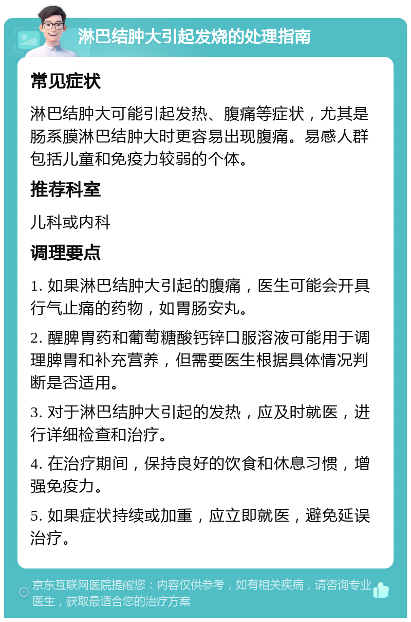 淋巴结肿大引起发烧的处理指南 常见症状 淋巴结肿大可能引起发热、腹痛等症状，尤其是肠系膜淋巴结肿大时更容易出现腹痛。易感人群包括儿童和免疫力较弱的个体。 推荐科室 儿科或内科 调理要点 1. 如果淋巴结肿大引起的腹痛，医生可能会开具行气止痛的药物，如胃肠安丸。 2. 醒脾胃药和葡萄糖酸钙锌口服溶液可能用于调理脾胃和补充营养，但需要医生根据具体情况判断是否适用。 3. 对于淋巴结肿大引起的发热，应及时就医，进行详细检查和治疗。 4. 在治疗期间，保持良好的饮食和休息习惯，增强免疫力。 5. 如果症状持续或加重，应立即就医，避免延误治疗。