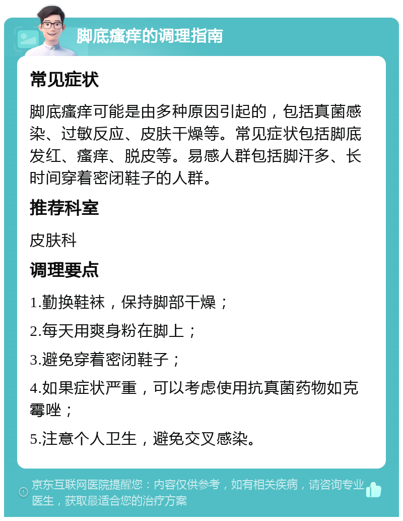 脚底瘙痒的调理指南 常见症状 脚底瘙痒可能是由多种原因引起的，包括真菌感染、过敏反应、皮肤干燥等。常见症状包括脚底发红、瘙痒、脱皮等。易感人群包括脚汗多、长时间穿着密闭鞋子的人群。 推荐科室 皮肤科 调理要点 1.勤换鞋袜，保持脚部干燥； 2.每天用爽身粉在脚上； 3.避免穿着密闭鞋子； 4.如果症状严重，可以考虑使用抗真菌药物如克霉唑； 5.注意个人卫生，避免交叉感染。