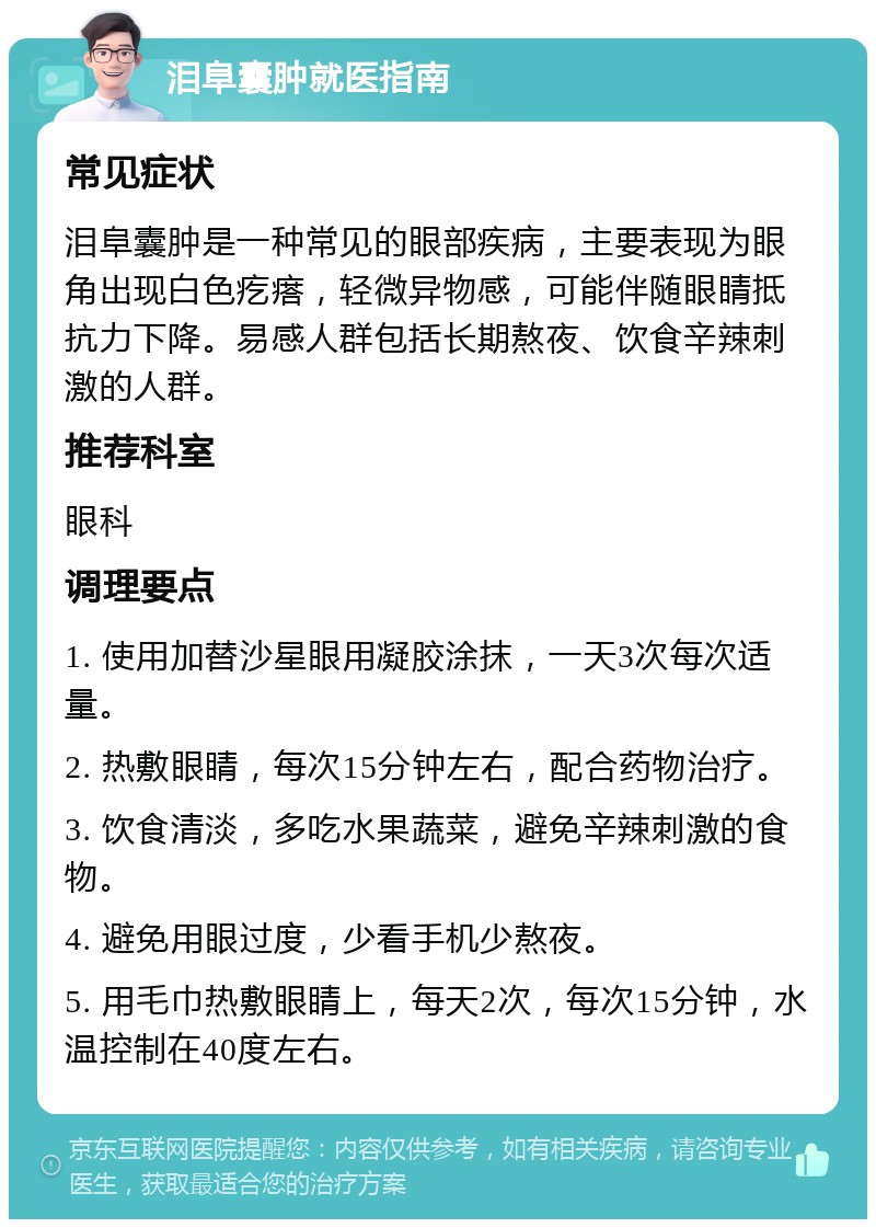 泪阜囊肿就医指南 常见症状 泪阜囊肿是一种常见的眼部疾病，主要表现为眼角出现白色疙瘩，轻微异物感，可能伴随眼睛抵抗力下降。易感人群包括长期熬夜、饮食辛辣刺激的人群。 推荐科室 眼科 调理要点 1. 使用加替沙星眼用凝胶涂抹，一天3次每次适量。 2. 热敷眼睛，每次15分钟左右，配合药物治疗。 3. 饮食清淡，多吃水果蔬菜，避免辛辣刺激的食物。 4. 避免用眼过度，少看手机少熬夜。 5. 用毛巾热敷眼睛上，每天2次，每次15分钟，水温控制在40度左右。