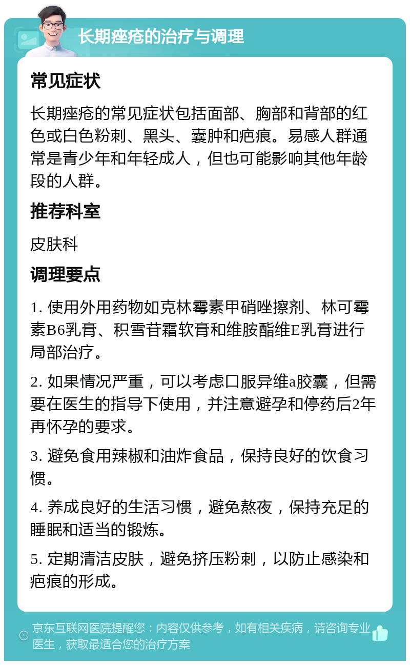 长期痤疮的治疗与调理 常见症状 长期痤疮的常见症状包括面部、胸部和背部的红色或白色粉刺、黑头、囊肿和疤痕。易感人群通常是青少年和年轻成人，但也可能影响其他年龄段的人群。 推荐科室 皮肤科 调理要点 1. 使用外用药物如克林霉素甲硝唑擦剂、林可霉素B6乳膏、积雪苷霜软膏和维胺酯维E乳膏进行局部治疗。 2. 如果情况严重，可以考虑口服异维a胶囊，但需要在医生的指导下使用，并注意避孕和停药后2年再怀孕的要求。 3. 避免食用辣椒和油炸食品，保持良好的饮食习惯。 4. 养成良好的生活习惯，避免熬夜，保持充足的睡眠和适当的锻炼。 5. 定期清洁皮肤，避免挤压粉刺，以防止感染和疤痕的形成。