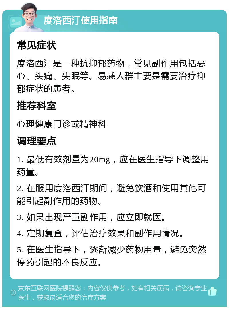 度洛西汀使用指南 常见症状 度洛西汀是一种抗抑郁药物，常见副作用包括恶心、头痛、失眠等。易感人群主要是需要治疗抑郁症状的患者。 推荐科室 心理健康门诊或精神科 调理要点 1. 最低有效剂量为20mg，应在医生指导下调整用药量。 2. 在服用度洛西汀期间，避免饮酒和使用其他可能引起副作用的药物。 3. 如果出现严重副作用，应立即就医。 4. 定期复查，评估治疗效果和副作用情况。 5. 在医生指导下，逐渐减少药物用量，避免突然停药引起的不良反应。