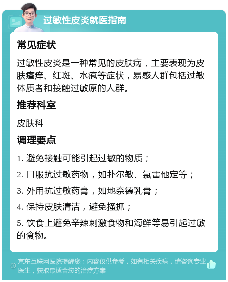 过敏性皮炎就医指南 常见症状 过敏性皮炎是一种常见的皮肤病，主要表现为皮肤瘙痒、红斑、水疱等症状，易感人群包括过敏体质者和接触过敏原的人群。 推荐科室 皮肤科 调理要点 1. 避免接触可能引起过敏的物质； 2. 口服抗过敏药物，如扑尔敏、氯雷他定等； 3. 外用抗过敏药膏，如地奈德乳膏； 4. 保持皮肤清洁，避免搔抓； 5. 饮食上避免辛辣刺激食物和海鲜等易引起过敏的食物。