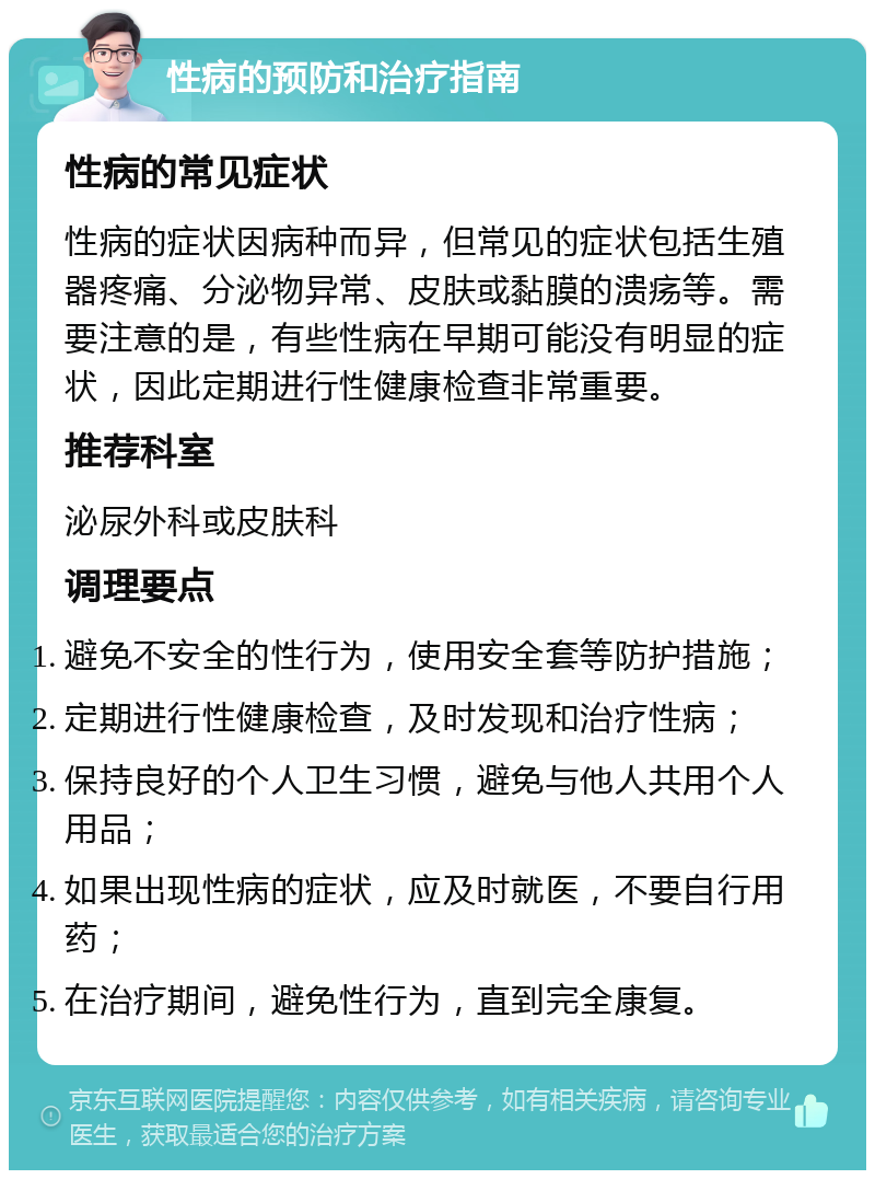 性病的预防和治疗指南 性病的常见症状 性病的症状因病种而异，但常见的症状包括生殖器疼痛、分泌物异常、皮肤或黏膜的溃疡等。需要注意的是，有些性病在早期可能没有明显的症状，因此定期进行性健康检查非常重要。 推荐科室 泌尿外科或皮肤科 调理要点 避免不安全的性行为，使用安全套等防护措施； 定期进行性健康检查，及时发现和治疗性病； 保持良好的个人卫生习惯，避免与他人共用个人用品； 如果出现性病的症状，应及时就医，不要自行用药； 在治疗期间，避免性行为，直到完全康复。