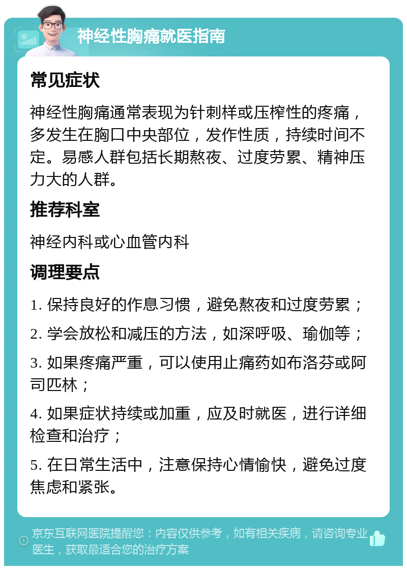 神经性胸痛就医指南 常见症状 神经性胸痛通常表现为针刺样或压榨性的疼痛，多发生在胸口中央部位，发作性质，持续时间不定。易感人群包括长期熬夜、过度劳累、精神压力大的人群。 推荐科室 神经内科或心血管内科 调理要点 1. 保持良好的作息习惯，避免熬夜和过度劳累； 2. 学会放松和减压的方法，如深呼吸、瑜伽等； 3. 如果疼痛严重，可以使用止痛药如布洛芬或阿司匹林； 4. 如果症状持续或加重，应及时就医，进行详细检查和治疗； 5. 在日常生活中，注意保持心情愉快，避免过度焦虑和紧张。